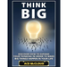 Think Big: Discover How To Expand Your Thinking In Order To Make Big Things Happen In Your Life