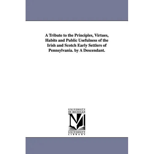 A Tribute to the Principles, Virtues, Habits and Public Usefulness of the Irish and Scotch Early Settlers of Pennsylvania. by A Descendant.