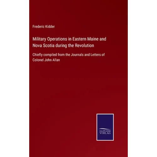 Military Operations in Eastern Maine and Nova Scotia during the Revolution: Chiefly compiled from the Journals and Letters of Colonel John Allan
