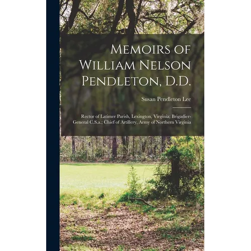 Memoirs of William Nelson Pendleton, D.D.: Rector of Latimer Parish, Lexington, Virginia; Brigadier-General C.S.a.; Chief of Artillery, Army of Northe