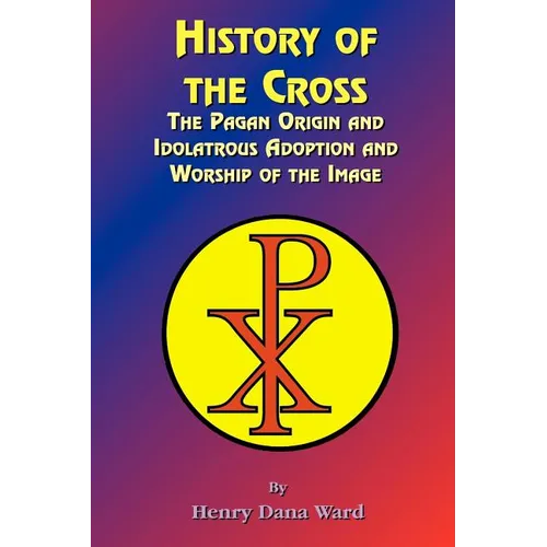 History of the Cross: The Pagan Origin, and Idolatroous Adoption and Worship, of the Image