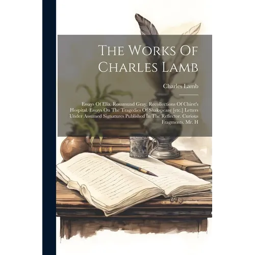 The Works Of Charles Lamb: Essays Of Elia. Rosamund Gray. Recollections Of Chirst's Hospital. Essays On The Tragedies Of Shakspeare [etc.] Letter