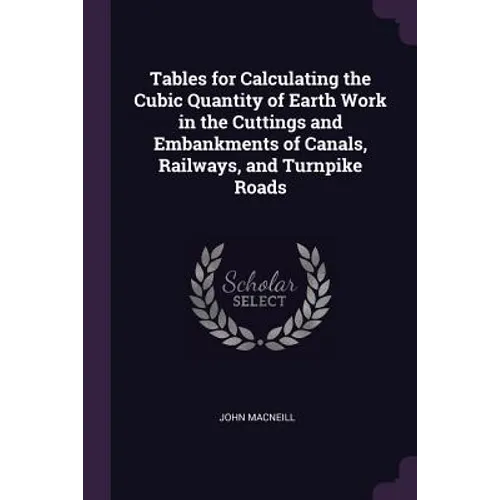 Tables for Calculating the Cubic Quantity of Earth Work in the Cuttings and Embankments of Canals, Railways, and Turnpike Roads