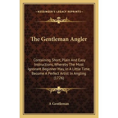 The Gentleman Angler: Containing Short, Plain And Easy Instructions, Whereby The Most Ignorant Beginner May, In A Little Time, Become A Perf