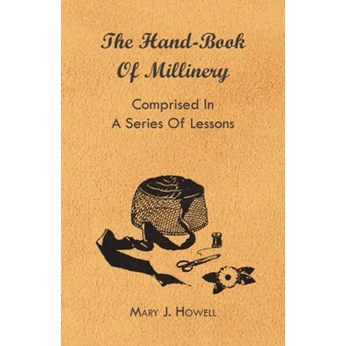 The Hand-Book of Millinery - Comprised in a Series of Lessons for the Formation of Bonnets, Capotes, Turbans, Caps, Bows, Etc - To Which is Appended a