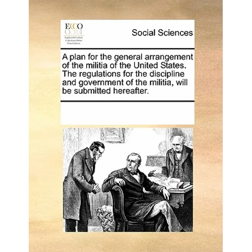 A plan for the general arrangement of the militia of the United States. The regulations for the discipline and government of the militia, will be subm