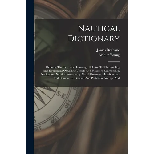 Nautical Dictionary: Defining The Technical Language Relative To The Building And Equipment Of Sailing Vessels And Steamers, Seamanship, Na