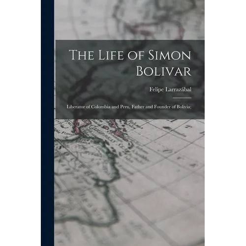The Life of Simon Bolivar: Liberator of Colombia and Peru, Father and Founder of Bolivia;