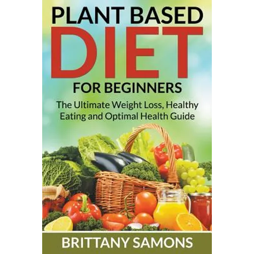 Plant Based Diet For Beginners: The Ultimate Weight Loss, Healthy Eating and Optimal Health Guide