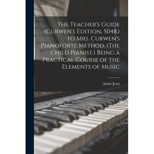 The Teacher's Guide (Curwen's Edition, 5048.) to Mrs. Curwen's Pianoforte Method. (The Child Pianist.) Being a Practical Course of the Elements of Mus