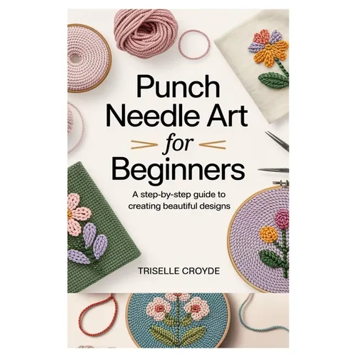 Punch Needle Art for Beginners: A Step-By-Step Guide to Creating Beautiful Designs: Learn Essential Techniques, Tools, and Projects for Crafting Stunn