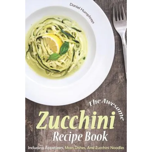 The Awesome Zucchini Recipe Book: Including Appetizers, Main Dishes, and Zucchini Noodles