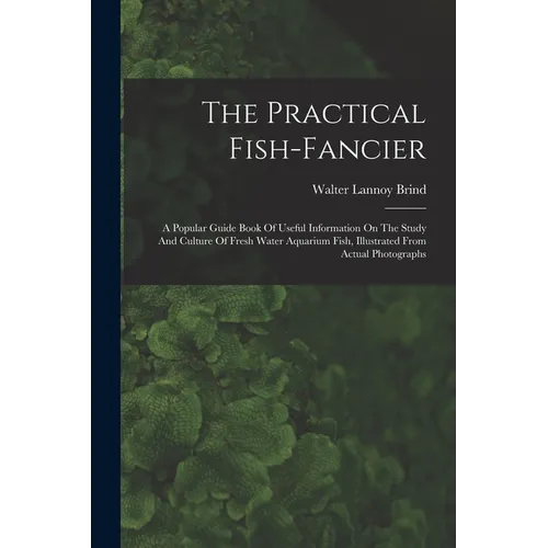 The Practical Fish-fancier: A Popular Guide Book Of Useful Information On The Study And Culture Of Fresh Water Aquarium Fish, Illustrated From Act