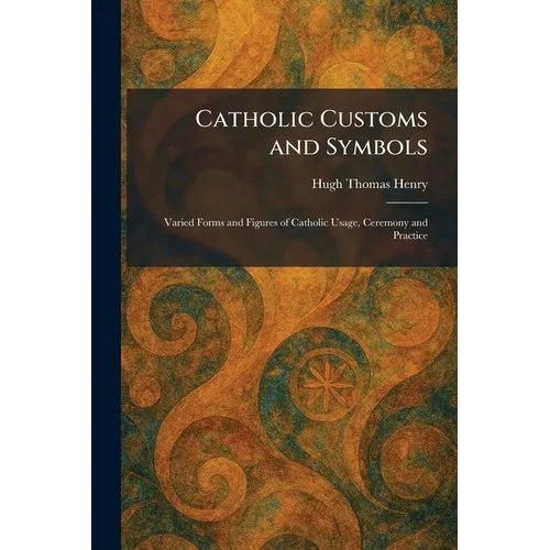 Catholic Customs and Symbols: Varied Forms and Figures of Catholic Usage, Ceremony and Practice