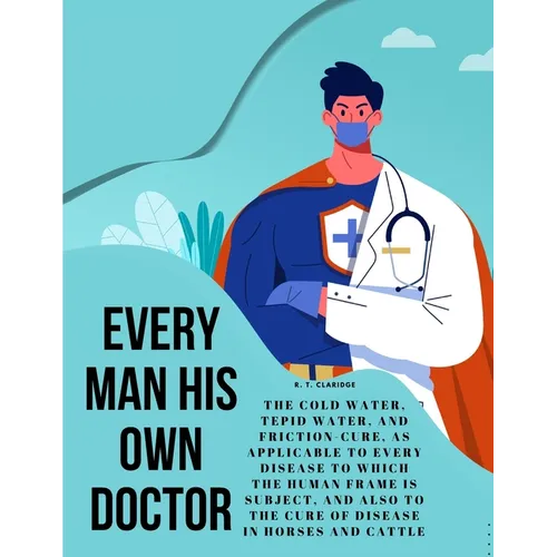 Every Man his own Doctor: The Cold Water, Tepid Water, and Friction-Cure, as Applicable to Every Disease to Which the Human Frame is Subject, and also