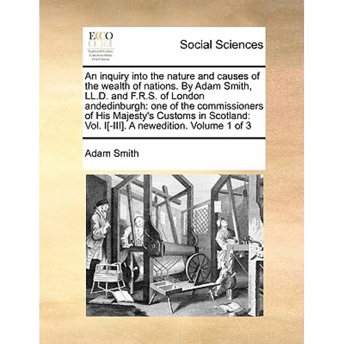 An Inquiry Into the Nature and Causes of the Wealth of Nations. by Adam Smith, LL.D. and F.R.S. of London Andedinburgh: One of the Commissioners of Hi