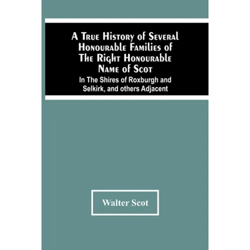 A True History Of Several Honourable Families Of The Right Honourable Name Of Scot, In The Shires Of Roxburgh And Selkirk, And Others Adjacent.