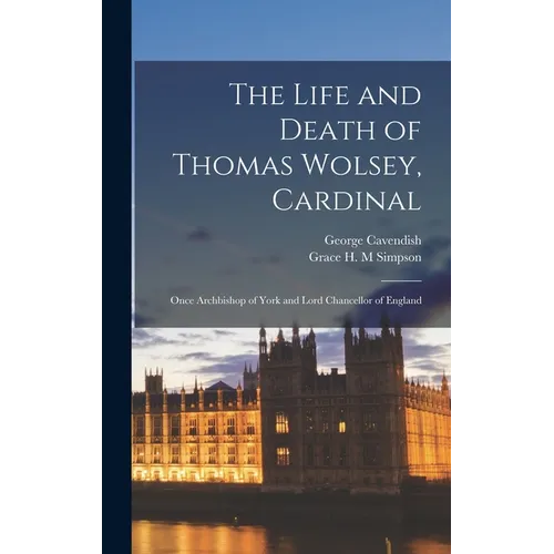 The Life and Death of Thomas Wolsey, Cardinal: Once Archbishop of York and Lord Chancellor of England