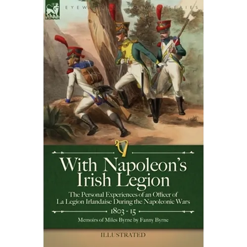 With Napoleon's Irish Legion: the Personal Experiences of an Officer of La Legion Irlandaise During the Napoleonic Wars, 1803- 15-Memoirs of Miles Byr