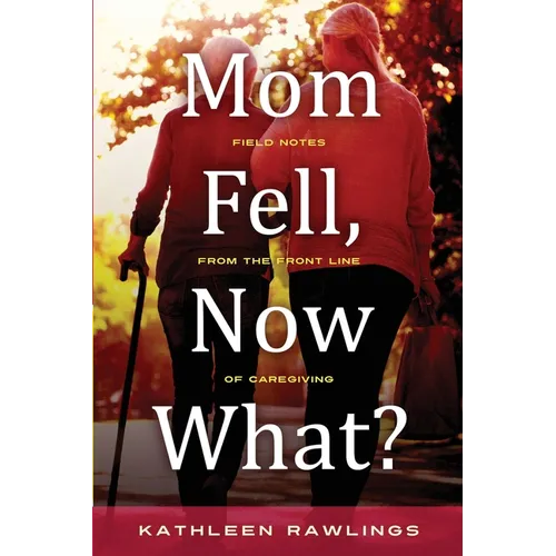 Mom Fell, Now What? Field Notes from the Front Line of Caregiving