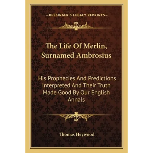 The Life Of Merlin, Surnamed Ambrosius: His Prophecies And Predictions Interpreted And Their Truth Made Good By Our English Annals