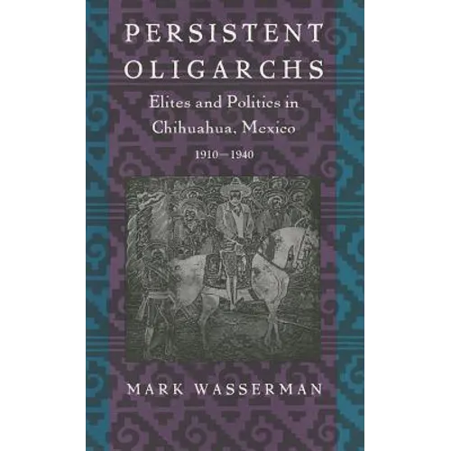 Persistent Oligarchs: Elites and Politics in Chihuahua, Mexico 1910-1940