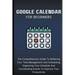 Google Calendar For Beginners: The Comprehensive Guide To Bettering Your Time-Management And Scheduling, Organizing Your Schedule And Coordinating Eve