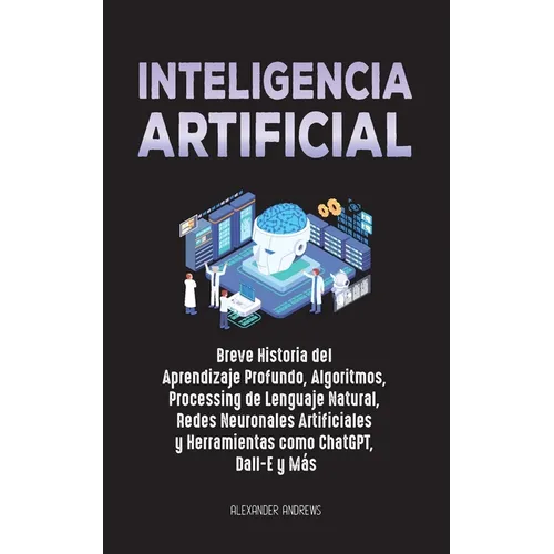 Inteligencia Artificial: Breve Historia del Aprendizaje Profundo, Algoritmos, Processing de Lenguaje Natural, Redes Neuronales Artificiales y Herramie
