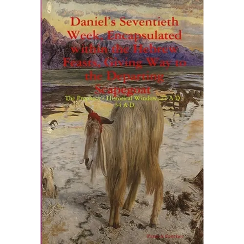 Daniel's Seventieth Week, Encapsulated within the Hebrew Feasts, Giving Way to the Departing Scapegoat The Prophecy's Historical Window, 27 A D - 34 A