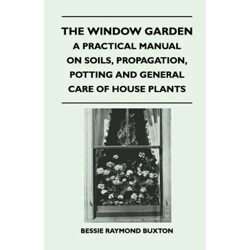 The Window Garden - A Practical Manual On Soils, Propagation, Potting And General Care Of House Plants