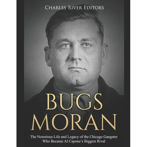 Bugs Moran: The Notorious Life and Legacy of the Chicago Gangster Who Became Al Capone's Biggest Rival