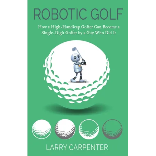 Robotic Golf: How a High-Handicap Golfer Can Become a Single-Digit Golfer by a Guy Who Did It