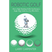 Robotic Golf: How a High-Handicap Golfer Can Become a Single-Digit Golfer by a Guy Who Did It