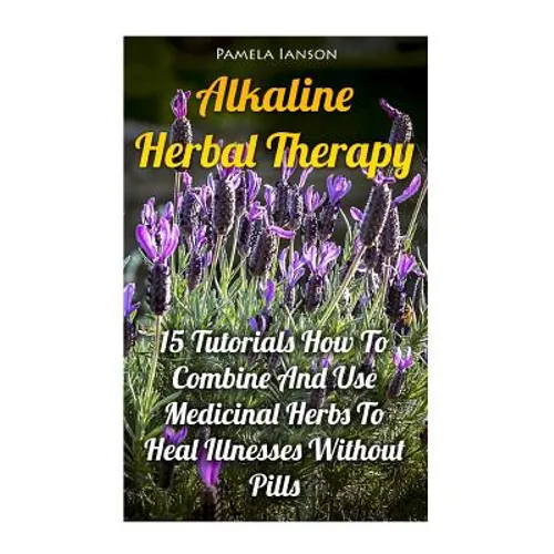 Alkaline Herbal Therapy: 15 Tutorials How To Combine And Use Medicinal Herbs To Heal Illnesses Without Pills