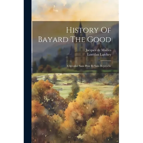 History Of Bayard The Good: Chevalier Sans Peur Et Sans Reproche
