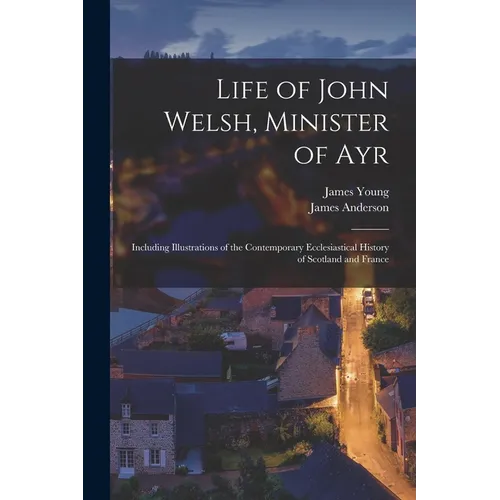 Life of John Welsh, Minister of Ayr: Including Illustrations of the Contemporary Ecclesiastical History of Scotland and France