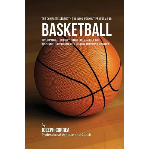 The Complete Strength Training Workout Program for Basketball: Develop more flexibility, power, speed, agility, and resistance through strength traini