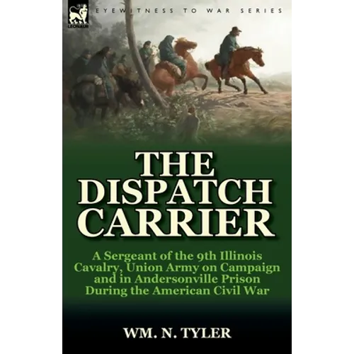The Dispatch Carrier: a Sergeant of the 9th Illinois Cavalry, Union Army on Campaign and in Andersonville Prison During the American Civil War
