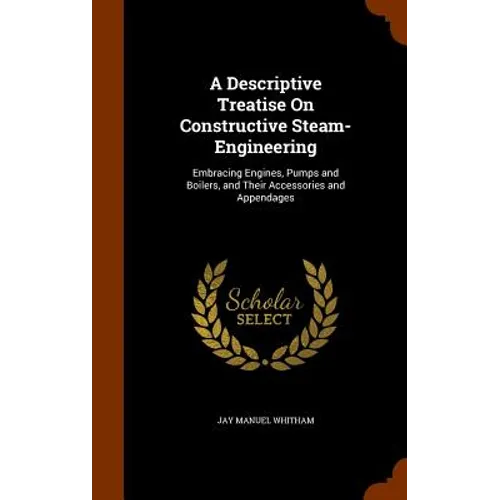 A Descriptive Treatise On Constructive Steam-Engineering: Embracing Engines, Pumps and Boilers, and Their Accessories and Appendages