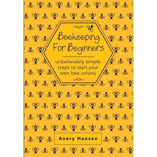Beekeeping For Beginners: A Simple Step-By-Step Guide To The Fundamentals Of Modern Beekeeping