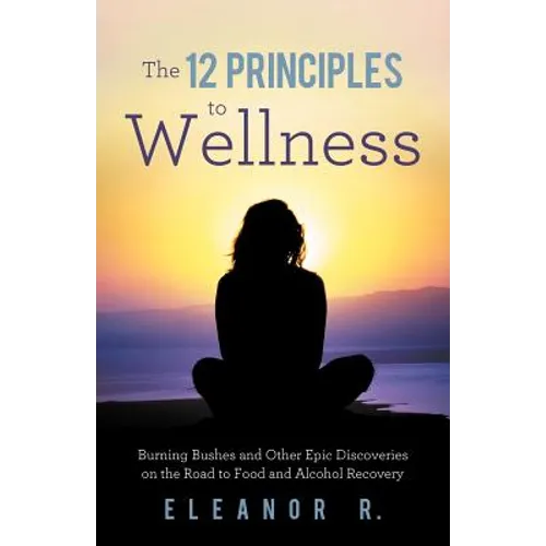 The 12 Principles to Wellness: Burning Bushes and Other Epic Discoveries on the Road to Food and Alcohol Recovery
