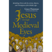 Jesus Through Medieval Eyes: Beholding Christ with the Artists, Mystics, and Theologians of the Middle Ages