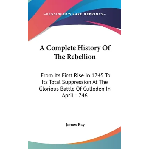 A Complete History Of The Rebellion: From Its First Rise In 1745 To Its Total Suppression At The Glorious Battle Of Culloden In April, 1746