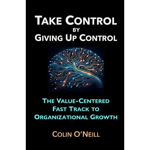 Take Control By Giving Up Control: The Value-Centered Fast Track to Organizational Growth