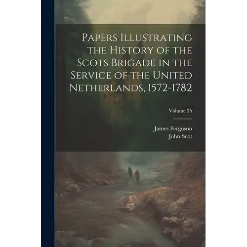 Papers Illustrating the History of the Scots Brigade in the Service of the United Netherlands, 1572-1782; Volume 35