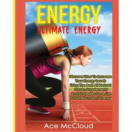 Energy: Ultimate Energy: Discover How To Increase Your Energy Levels Using The Best All Natural Foods, Supplements And Strategies For A Life Full Of A