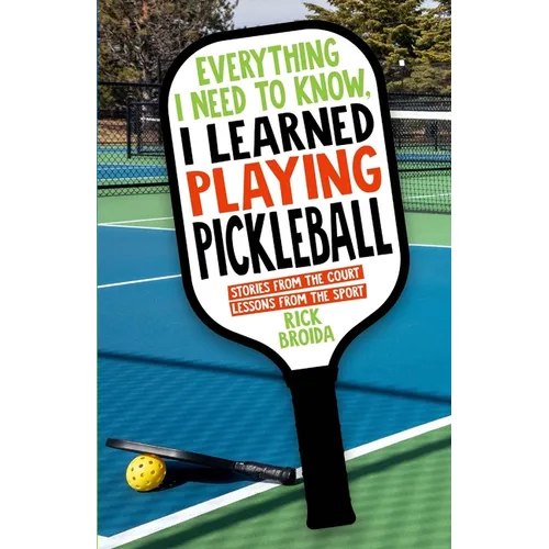 Everything I Need to Know, I Learned Playing Pickleball: Stories from the Court, Lessons from the Sport