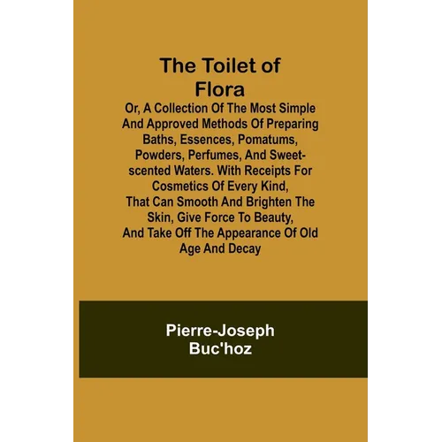 The Toilet of Flora or, A collection of the most simple and approved methods of preparing baths, essences, pomatums, powders, perfumes, and sweet-scen
