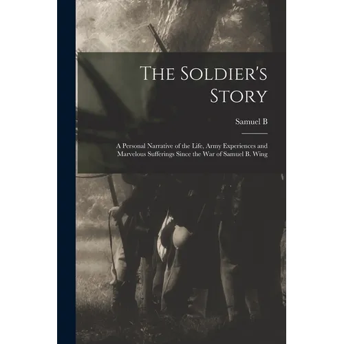 The Soldier's Story: A Personal Narrative of the Life, Army Experiences and Marvelous Sufferings Since the war of Samuel B. Wing