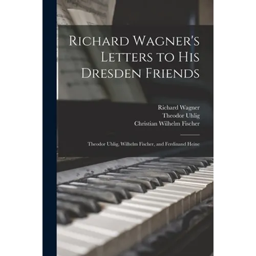 Richard Wagner's Letters to His Dresden Friends: Theodor Uhlig, Wilhelm Fischer, and Ferdinand Heine